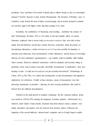 10
permitting “news and ideas to be carried to distant places without having to rely on a messenger's
memory”(“Teacher Resource Center Ancient Mesopotamia: The Invention of Writing”, para. 3).
Cuneiform script formed the basis of future record keeping, and as records advanced to printed
text and then again to the digital world, Big Data emerged in its wake.
Essentially, the combination of “measuring and recording ... facilitated the creation of
data” (Schonberger & Cukier, 2013, p. 78), which in turn had valuable effects on society.
Sumerians employed what is known today as descriptive analytics: they were able to draw
insight from the historical records they created. However, somewhere along the journey of
documenting information, a desire was born to use it. It was now possible for humanity to
reproduce past endeavours from documentation of their dimensions, and the process of recording
allowing for more methodical experimentation – one variable could be modified while holding
others constant. Moreover, industrial transactions could be calculated and recorded, aiding in
predicting events such as annual crop yield, and further developments in mathematics “gave new
meaning to data – it could now be analyzed, not just recorded and retrieved” (Schonberger &
Cukier, 2013, p. 80). Thus, it is evident that developments in data documentation had significant
implications for civilization. Parallel to these advances, means of measurement were also
increasing dramatically in precision – allowing for more accurate predictions that could be
derived from the collected documentation.
Nurtured by the rapid growth in computer technology, the first corporate analytics group
was created in 1954 by UPS, marking the beginning of modern analytics. Characterized by a
relatively small volume of data (mostly structured data) from internal sources, analytics were
mainly descriptive and analysts were far removed from decision makers. Following the
beginning of the second millennia, internet-based companies such as Google began to exploit
 