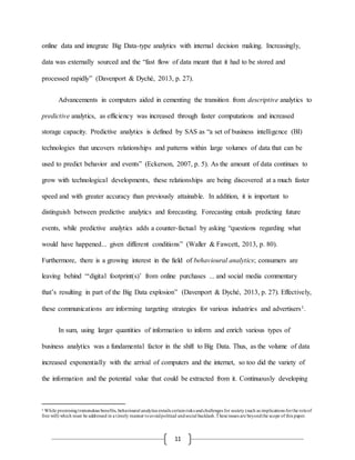 11
online data and integrate Big Data-type analytics with internal decision making. Increasingly,
data was externally sourced and the “fast flow of data meant that it had to be stored and
processed rapidly” (Davenport & Dyché, 2013, p. 27).
Advancements in computers aided in cementing the transition from descriptive analytics to
predictive analytics, as efficiency was increased through faster computations and increased
storage capacity. Predictive analytics is defined by SAS as “a set of business intelligence (BI)
technologies that uncovers relationships and patterns within large volumes of data that can be
used to predict behavior and events” (Eckerson, 2007, p. 5). As the amount of data continues to
grow with technological developments, these relationships are being discovered at a much faster
speed and with greater accuracy than previously attainable. In addition, it is important to
distinguish between predictive analytics and forecasting. Forecasting entails predicting future
events, while predictive analytics adds a counter-factual by asking “questions regarding what
would have happened... given different conditions” (Waller & Fawcett, 2013, p. 80).
Furthermore, there is a growing interest in the field of behavioural analytics; consumers are
leaving behind “‘digital footprint(s)’ from online purchases ... and social media commentary
that’s resulting in part of the Big Data explosion” (Davenport & Dyché, 2013, p. 27). Effectively,
these communications are informing targeting strategies for various industries and advertisers1.
In sum, using larger quantities of information to inform and enrich various types of
business analytics was a fundamental factor in the shift to Big Data. Thus, as the volume of data
increased exponentially with the arrival of computers and the internet, so too did the variety of
the information and the potential value that could be extracted from it. Continuously developing
1 While promisingtremendous benefits, behavioural analytics entails certainrisks andchallenges for society (such as implications forthe roleof
free will) which must be addressed in a timely manner toavoidpolitical andsocial backlash.Theseissues are beyondthe scope of this paper.
 