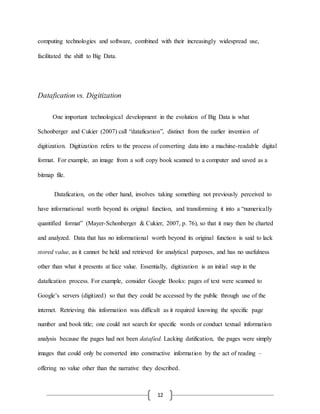 12
computing technologies and software, combined with their increasingly widespread use,
facilitated the shift to Big Data.
Datafication vs. Digitization
One important technological development in the evolution of Big Data is what
Schonberger and Cukier (2007) call “datafication”, distinct from the earlier invention of
digitization. Digitization refers to the process of converting data into a machine-readable digital
format. For example, an image from a soft copy book scanned to a computer and saved as a
bitmap file.
Datafication, on the other hand, involves taking something not previously perceived to
have informational worth beyond its original function, and transforming it into a “numerically
quantified format” (Mayer-Schonberger & Cukier, 2007, p. 76), so that it may then be charted
and analyzed. Data that has no informational worth beyond its original function is said to lack
stored value, as it cannot be held and retrieved for analytical purposes, and has no usefulness
other than what it presents at face value. Essentially, digitization is an initial step in the
datafication process. For example, consider Google Books: pages of text were scanned to
Google’s servers (digitized) so that they could be accessed by the public through use of the
internet. Retrieving this information was difficult as it required knowing the specific page
number and book title; one could not search for specific words or conduct textual information
analysis because the pages had not been datafied. Lacking datification, the pages were simply
images that could only be converted into constructive information by the act of reading –
offering no value other than the narrative they described.
 