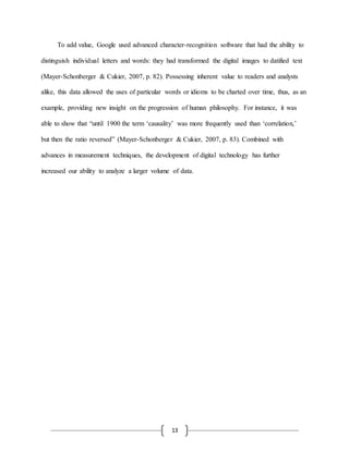 13
To add value, Google used advanced character-recognition software that had the ability to
distinguish individual letters and words: they had transformed the digital images to datified text
(Mayer-Schonberger & Cukier, 2007, p. 82). Possessing inherent value to readers and analysts
alike, this data allowed the uses of particular words or idioms to be charted over time, thus, as an
example, providing new insight on the progression of human philosophy. For instance, it was
able to show that “until 1900 the term ‘causality’ was more frequently used than ‘correlation,’
but then the ratio reversed” (Mayer-Schonberger & Cukier, 2007, p. 83). Combined with
advances in measurement techniques, the development of digital technology has further
increased our ability to analyze a larger volume of data.
 