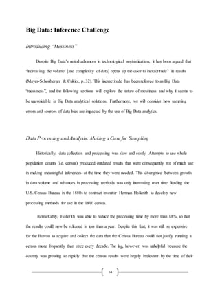 14
Big Data: Inference Challenge
Introducing “Messiness”
Despite Big Data’s noted advances in technological sophistication, it has been argued that
“increasing the volume [and complexity of data] opens up the door to inexactitude” in results
(Mayer-Schonberger & Cukier, p. 32). This inexactitude has been referred to as Big Data
“messiness”, and the following sections will explore the nature of messiness and why it seems to
be unavoidable in Big Data analytical solutions. Furthermore, we will consider how sampling
errors and sources of data bias are impacted by the use of Big Data analytics.
Data Processing and Analysis: Making a Case for Sampling
Historically, data collection and processing was slow and costly. Attempts to use whole
population counts (i.e. census) produced outdated results that were consequently not of much use
in making meaningful inferences at the time they were needed. This divergence between growth
in data volume and advances in processing methods was only increasing over time, leading the
U.S. Census Bureau in the 1880s to contract inventor Herman Hollerith to develop new
processing methods for use in the 1890 census.
Remarkably, Hollerith was able to reduce the processing time by more than 88%, so that
the results could now be released in less than a year. Despite this feat, it was still so expensive
for the Bureau to acquire and collect the data that the Census Bureau could not justify running a
census more frequently than once every decade. The lag, however, was unhelpful because the
country was growing so rapidly that the census results were largely irrelevant by the time of their
 