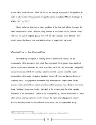 15
release. Here lay the dilemma: should the Bureau use a sample as opposed to the population in
order to help facilitate the development of speedier census procedures (Mayer-Schonberger &
Cukier, 2013, pp. 21-22).
Clearly, gathering data from an entire population is the ideal, as it affords the analyst far
more comprehensive results. However, using a sample is much more efficient in terms of time
and cost. The idea of sampling quickly took root, but with it emerged a new dilemma – how
should samples be chosen? And how does the choice of sample affect the results?
Random Error vs. Non-Random Error
The underlying assumption in sampling theory is that the units selected will be
representative of the population from which they are selected. In the design stage, significant
efforts are undertaken to ensure that, as far as possible, this is the case. Even when conceptually
correct processing methods for sampling selection are used, a sample cannot be exactly
representative of the entire population. Inevitably, errors will occur, and these are known as
sampling errors. True population parameters differ from observed sample values for two
reasons: random error and non-random error (also called systematic bias).2 Random error refers
to the “statistical fluctuations (in either direction) in the measured data due to the precision
limitations of the measurement” (Allain, n.d.). More specifically, random error comes as a result
of the chosen sampling method’s inability to cover the entire range of population variance
(random sampling error), the way estimates are measured, and the subject of the study.
2
Random andnon-random errors are both types ofsamplingerrors.Non-samplingerrors will be discussed later.
 