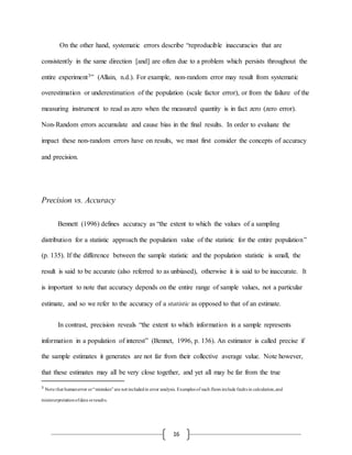16
On the other hand, systematic errors describe “reproducible inaccuracies that are
consistently in the same direction [and] are often due to a problem which persists throughout the
entire experiment3” (Allain, n.d.). For example, non-random error may result from systematic
overestimation or underestimation of the population (scale factor error), or from the failure of the
measuring instrument to read as zero when the measured quantity is in fact zero (zero error).
Non-Random errors accumulate and cause bias in the final results. In order to evaluate the
impact these non-random errors have on results, we must first consider the concepts of accuracy
and precision.
Precision vs. Accuracy
Bennett (1996) defines accuracy as “the extent to which the values of a sampling
distribution for a statistic approach the population value of the statistic for the entire population”
(p. 135). If the difference between the sample statistic and the population statistic is small, the
result is said to be accurate (also referred to as unbiased), otherwise it is said to be inaccurate. It
is important to note that accuracy depends on the entire range of sample values, not a particular
estimate, and so we refer to the accuracy of a statistic as opposed to that of an estimate.
In contrast, precision reveals “the extent to which information in a sample represents
information in a population of interest” (Bennet, 1996, p. 136). An estimator is called precise if
the sample estimates it generates are not far from their collective average value. Note however,
that these estimates may all be very close together, and yet all may be far from the true
3
Note that humanerror or“mistakes” are not includedin error analysis. Examples of such flaws include faults in calculation,and
misinterpretationofdata orresults.
 