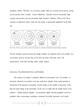 17
population statistic. Therefore, we can observe results which are accurate but not precise, precise
yet not accurate, both, or neither. To put it differently, “precision does not necessarily imply
accuracy and accuracy does not necessarily imply precision” (Bennett, 1996, p.138). These
outcomes are illustrated below, where the true statistic is represented graphically by the bulls-
eye:
The first drawing is precise because the sample estimates are clustered close to one another. It is
not accurate, however, because they are far from the centre of the inner circle. The
interpretations of the other drawings follow similar analysis.
Accuracy, Non-RandomError, and Validity
The accuracy of a statistic is primarily affected by non-random error. For example, as
previously discussed, non-random error may result from estimates being scaled upwards or
downwards if the instrument persistently records changes in the variable to be greater or less
than the actual change in the observation. In this case, we might find the sample means of our
estimates – though clustered together – are persistently higher than the population mean by a
particular value or percentage, producing a consistent but wholly inaccurate set of results.
Source: Vig, (1992). Accuracy,Stability,andPrecision Examples for a Marksman. IntroductiontoQuartz Frequency Standards.
 
