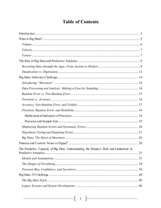 1
Table of Contents
Introduction..................................................................................................................................... 3
What is Big Data? ........................................................................................................................... 5
Volume......................................................................................................................................... 6
Velocity........................................................................................................................................ 7
Variety......................................................................................................................................... 7
The Rise of Big Data and Predictive Analytics .............................................................................. 9
Recording Data through the Ages: From Ancient to Modern..................................................... 9
Datafication vs. Digitization ..................................................................................................... 12
Big Data: Inference Challenge...................................................................................................... 14
Introducing “Messiness” .......................................................................................................... 14
Data Processing and Analysis: Making a Case for Sampling .................................................. 14
Random Error vs. Non-Random Error...................................................................................... 15
Precision vs. Accuracy .............................................................................................................. 16
Accuracy, Non-Random Error, and Validity............................................................................. 17
Precision, Random Error, and Reliability ................................................................................ 18
Mathematical Indicators of Precision .................................................................................... 18
Precision and Sample Size..................................................................................................... 19
Minimizing Random Errors and Systematic Errors.................................................................. 20
Hypothesis Testing and Sampling Errors.................................................................................. 21
Big Data: The Heart of Messiness ............................................................................................ 26
Patterns and Context: Noise or Signal? ........................................................................................ 28
The Predictive Capacity of Big Data: Understanding the Human’s Role and Limitations in
Predictive Analytics ...................................................................................................................... 31
Models and Assumptions........................................................................................................... 31
The Danger of Overfitting......................................................................................................... 34
Personal Bias, Confidence, and Incentives............................................................................... 38
Big Data: IT Challenge ................................................................................................................. 40
The Big Data Stack.................................................................................................................... 40
Legacy Systems and System Development ................................................................................ 40
 