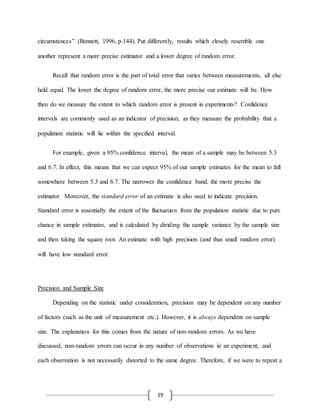 19
circumstances” (Bennett, 1996, p.144). Put differently, results which closely resemble one
another represent a more precise estimator and a lower degree of random error.
Recall that random error is the part of total error that varies between measurements, all else
held equal. The lower the degree of random error, the more precise our estimate will be. How
then do we measure the extent to which random error is present in experiments? Confidence
intervals are commonly used as an indicator of precision, as they measure the probability that a
population statistic will lie within the specified interval.
For example, given a 95% confidence interval, the mean of a sample may be between 5.3
and 6.7. In effect, this means that we can expect 95% of our sample estimates for the mean to fall
somewhere between 5.3 and 6.7. The narrower the confidence band, the more precise the
estimator. Moreover, the standard error of an estimate is also used to indicate precision.
Standard error is essentially the extent of the fluctuation from the population statistic due to pure
chance in sample estimates, and is calculated by dividing the sample variance by the sample size
and then taking the square root. An estimate with high precision (and thus small random error)
will have low standard error.
Precision and Sample Size
Depending on the statistic under consideration, precision may be dependent on any number
of factors (such as the unit of measurement etc.). However, it is always dependent on sample
size. The explanation for this comes from the nature of non-random errors. As we have
discussed, non-random errors can occur in any number of observations in an experiment, and
each observation is not necessarily distorted to the same degree. Therefore, if we were to repeat a
 