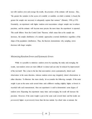 20
test with random error and average the results, the precision of the estimate will increase. Also,
“the greater the variation in the scores of a variable or variables on which a statistic is based, the
greater the sample size necessary to adequately capture that variance” (Bennett, 1996, p.139).
Essentially, an experiment with higher random error necessitates a larger sample size to achieve
precision, and the estimate will become more precise the more times the experiment is repeated.
This result follows from the Central Limit Theorem, which states that as the sample size
increases, the sample distribution of a statistic approaches a normal distribution regardless of the
shape of the population distribution. Thus, the theorem demonstrates why sampling errors
decrease with larger samples.
Minimizing Random Errors and Systematic Errors
While it is possible to minimize random errors by repeating the study and averaging the
results, non-random errors are more difficult to detect and can only be reduced by improvement
of the test itself. This is due to the fact that non-random errors systematically distort each
observation in the same direction, whereas random errors may irregularly distort observations in
either direction. To illustrate this more clearly, let us consider the following example. If the same
weight is put on the same scale several times and a different reading (slightly higher or lower) is
recorded with each measurement, then our experiment is said to demonstrate some degree of
random error. Repeating the experiment many times and averaging the result will increase the
precision. However, if the same weight is put on the same scale several times and the results are
persistently higher or persistently lower than the true statistic by a fixed ratio or amount, the
 