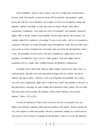 22
In the probabilistic universe, there is always some level of imprecision and inaccuracy,
however small. Occasionally, an innocent person will be convicted, and sometimes a guilty
person will walk free. Every hypothesis test is subject to error as we are imperfect beings with
imperfect empirical knowledge, as some data points are always missing which affects
measurement. Furthermore, every study has a level of “acceptable” error (typically denoted by
alpha), which is directly related to the probability that the results inferred will be inexact. For
example, alpha=0.05 is indicative of accepting 5% error in our results – and so if we repeated an
experiment 1000 times we would reasonably expect 950 significant results from the 1000. Type I
error occurs as a result of random error, and results when one rejects the null hypothesis when it
is true. The probability of such an error is the level of significance (alpha) used to test the
hypothesis. Put differently, Type I error is a “false positive” result and a higher level of
acceptable error (i.e. a larger value of alpha) increases the likelihood of imprecision.
According to the Central Limit Theorem, larger samples result in lower Type 1 error. As
noted previously, Big Data is not only represented by bigger data sets (volume) but also by
different data types (variety). Therefore, in the case of Big Data, the probability that a Type I
error will occur is significantly higher than it would be in a “small” data problem, as the move to
Big Data involves increasing the value of alpha due to increased variety. Indeed, “the era of Big
Data only seems to be worsening the problems of false positive findings in the research
literature” (Silver, 2012, p.253).
To lower the likelihood of Type I error, one lowers the level of acceptable error: one
tightens the restrictions regarding which data are permitted in the analysis, thereby reducing the
size of the sample to a small data problem. However, experiments making use of small data are
more prone to errors of Type II: accepting the null hypothesis when it is not true (the alternative
 