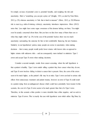 24
It is simply an issue of potential costs vs. potential benefits, and weighing the risk and
uncertainty. Risk is “something you can put a price on” (Knight, 1921, as cited by Nate Silver,
2012, p. 29), whereas uncertainty is “risk that is hard to measure” (Silver, 2012, p. 29).Whereas
risk is exact (e.g. odds of winning a lottery), uncertainty introduces imprecision. Silver (2012)
notes that, “you might have some vague awareness of the demons lurking out there. You might
even be acutely concerned about them. But you have no idea how many of them there are or
when they might strike” (p. 29). In the case of the potential backer, there was too much
uncertainty surrounding the outcome for him to feel comfortable financing the new business.
Similarly to our hypothetical patron, many people are averse to uncertainty when making
decisions – that is many people would prefer lower returns with known risks as opposed to
higher returns with unknown risks – and are consequently more inclined to minimize Type I
errors and accept Type II errors when making decisions.
Consider a second example; results from cancer screening, where the null hypothesis is
that a patient is healthy. Type I error entails telling a patient they have cancer when they do not,
and Type II error involves failing to detect a cancer that is present. Here, the costs of the errors
seem to be much higher, as the patient’s life may be at stake. Type I error can lead to serious side
effects from unnecessary treatment and patient trauma, however an error of Type II could result
in a patient dying from an undiagnosed disease which could have potentially been treated. In this
scenario, the cost of a Type II error seems to be much greater than that of a Type I error.
Therefore, in this scenario a false positive is more desirable than a false negative, and we seek to
minimize Type II errors. This is exactly the case with hypothesis tests which utilize Big Data; by
 