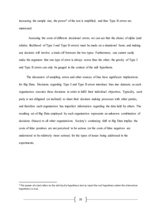 25
increasing the sample size, the power4 of the test is amplified, and thus Type II errors are
minimized.
Assessing the costs of different decisional errors, we can see that the choice of alpha (and
relative likelihood of Type I and Type II errors) must be made on a situational basis, and making
any decision will involve a trade-off between the two types. Furthermore, one cannot easily
make the argument that one type of error is always worse than the other; the gravity of Type I
and Type II errors can only be gauged in the context of the null hypothesis.
The discussion of sampling errors and other sources of bias have significant implications
for Big Data. Decisions regarding Type I and Type II errors introduce bias into datasets, as each
organization executes these decisions in order to fulfil their individual objectives. Typically, each
party is not obligated (or inclined) to share their decision making processes with other parties,
and therefore each organization has imperfect information regarding the data held by others. The
resulting set of Big Data employed by each organization represents an unknown combination of
decisions (biases) to all other organizations. Society’s continuing shift to Big Data implies the
costs of false positives are not perceived to be serious (or the costs of false negatives are
understood to be relatively more serious) for the types of issues being addressed in the
experiments.
4 The power of a test refers to the ability of a hypothesis test to reject the null hypothesis when the alternative
hypothesis is true.
 