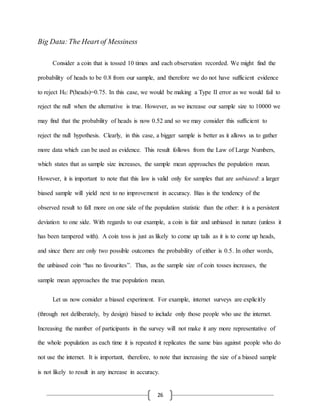 26
Big Data:The Heart of Messiness
Consider a coin that is tossed 10 times and each observation recorded. We might find the
probability of heads to be 0.8 from our sample, and therefore we do not have sufficient evidence
to reject H0: P(heads)=0.75. In this case, we would be making a Type II error as we would fail to
reject the null when the alternative is true. However, as we increase our sample size to 10000 we
may find that the probability of heads is now 0.52 and so we may consider this sufficient to
reject the null hypothesis. Clearly, in this case, a bigger sample is better as it allows us to gather
more data which can be used as evidence. This result follows from the Law of Large Numbers,
which states that as sample size increases, the sample mean approaches the population mean.
However, it is important to note that this law is valid only for samples that are unbiased: a larger
biased sample will yield next to no improvement in accuracy. Bias is the tendency of the
observed result to fall more on one side of the population statistic than the other: it is a persistent
deviation to one side. With regards to our example, a coin is fair and unbiased in nature (unless it
has been tampered with). A coin toss is just as likely to come up tails as it is to come up heads,
and since there are only two possible outcomes the probability of either is 0.5. In other words,
the unbiased coin “has no favourites”. Thus, as the sample size of coin tosses increases, the
sample mean approaches the true population mean.
Let us now consider a biased experiment. For example, internet surveys are explicitly
(through not deliberately, by design) biased to include only those people who use the internet.
Increasing the number of participants in the survey will not make it any more representative of
the whole population as each time it is repeated it replicates the same bias against people who do
not use the internet. It is important, therefore, to note that increasing the size of a biased sample
is not likely to result in any increase in accuracy.
 