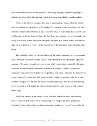 29
from data to understanding with the purpose of uncovering underlying fundamental principles.
Analysts can then exercise this newfound insight to promote more effective decision making.
Further to this intrinsic procedure from data to understanding, patterns often also emerge
from the manipulation and analysis of the data itself. For example, results demonstrate that there
are visible patterns and connections in data variability; trends in social media due to seasonal and
world events can disrupt the typical data load. Data flows have a tendency to vary in velocity and
variety during peak seasons and periods throughout any given year, and on a much more intricate
scale it is even possible to observe varying fluctuations in the data stream across particular times
of day.
This variability of data can often be challenging for analysts to manage (e.g. server crashes
due to unforeseen escalations in online activity) and furthermore it can significantly impact the
accuracy of the results. Inconsistencies can emerge which obscure other meaningful information
with noise; not all data should necessarily be included in all types of analysis as inaccurate
conclusions may result from the inclusion of superfluous data points. Therefore, it is necessary to
weigh the cost of permitting data with severe variability against the potential value the increase
in volume may provoke. Whereas the internal and patterned process from data to understanding
serves to provide us with insight, the patterns of data variability often present us with obstacles
to this insight.
Identifying a pattern is not enough. Almost any large dataset can reveal some patterns,
most of which are likely to be obvious or misleading. For example, late in the 2002 season
Cleveland Cavaliers basketball team showed a consistent tendency to “go over” the total for the
 