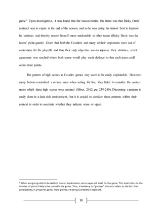30
game.5 Upon investigation, it was found that the reason behind this trend was that Ricky Davis’
contract was to expire at the end of the season, and so he was doing his utmost best to improve
his statistics and thereby render himself more marketable to other teams (Ricky Davis was the
teams’ point-guard). Given that both the Cavaliers and many of their opponents were out of
contention for the playoffs and thus their only objective was to improve their statistics, a tacit
agreement was reached where both teams would play weak defence so that each team could
score more points.
The pattern of high scores in Cavalier games may seem to be easily explainable. However,
many bettors committed a serious error when setting the line; they failed to consider the context
under which these high scores were attained (Silver, 2012, pp. 239-240). Discerning a pattern is
easily done in a data-rich environment, but it is crucial to consider these patterns within their
context in order to ascertain whether they indicate noise or signal.
5 When assigningodds to basketball scores,bookmakers setan expected total for the game. This total refers to the
number of points likely to be scored in the game. Thus, a tendency to “go over” this total refers to the factthat
consistently,in any given game, more points are being scored than expected.
 