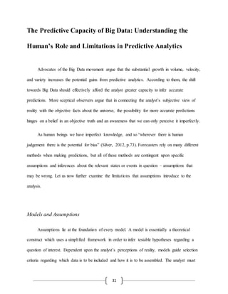 31
The Predictive Capacity of Big Data: Understanding the
Human’s Role and Limitations in Predictive Analytics
Advocates of the Big Data movement argue that the substantial growth in volume, velocity,
and variety increases the potential gains from predictive analytics. According to them, the shift
towards Big Data should effectively afford the analyst greater capacity to infer accurate
predictions. More sceptical observers argue that in connecting the analyst’s subjective view of
reality with the objective facts about the universe, the possibility for more accurate predictions
hinges on a belief in an objective truth and an awareness that we can only perceive it imperfectly.
As human beings we have imperfect knowledge, and so “wherever there is human
judgement there is the potential for bias” (Silver, 2012, p.73). Forecasters rely on many different
methods when making predictions, but all of these methods are contingent upon specific
assumptions and inferences about the relevant states or events in question – assumptions that
may be wrong. Let us now further examine the limitations that assumptions introduce to the
analysis.
Models and Assumptions
Assumptions lie at the foundation of every model. A model is essentially a theoretical
construct which uses a simplified framework in order to infer testable hypotheses regarding a
question of interest. Dependent upon the analyst’s perceptions of reality, models guide selection
criteria regarding which data is to be included and how it is to be assembled. The analyst must
 