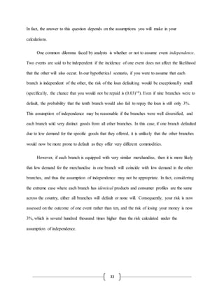33
In fact, the answer to this question depends on the assumptions you will make in your
calculations.
One common dilemma faced by analysts is whether or not to assume event independence.
Two events are said to be independent if the incidence of one event does not affect the likelihood
that the other will also occur. In our hypothetical scenario, if you were to assume that each
branch is independent of the other, the risk of the loan defaulting would be exceptionally small
(specifically, the chance that you would not be repaid is (0.03)10). Even if nine branches were to
default, the probability that the tenth branch would also fail to repay the loan is still only 3%.
This assumption of independence may be reasonable if the branches were well diversified, and
each branch sold very distinct goods from all other branches. In this case, if one branch defaulted
due to low demand for the specific goods that they offered, it is unlikely that the other branches
would now be more prone to default as they offer very different commodities.
However, if each branch is equipped with very similar merchandise, then it is more likely
that low demand for the merchandise in one branch will coincide with low demand in the other
branches, and thus the assumption of independence may not be appropriate. In fact, considering
the extreme case where each branch has identical products and consumer profiles are the same
across the country, either all branches will default or none will. Consequently, your risk is now
assessed on the outcome of one event rather than ten, and the risk of losing your money is now
3%, which is several hundred thousand times higher than the risk calculated under the
assumption of independence.
 