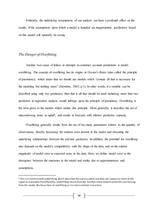 34
Evidently, the underlying assumptions of our analysis can have a profound effect on the
results. If the assumptions upon which a model is founded are inappropriate, predictions based
on this model will naturally be wrong.
The Dangerof Overfitting
Another root cause of failure in attempts to construct accurate predictions is model
overfitting. The concept of overfitting has its origins in Occam’s Razor (also called the principle
of parsimony), which states that we should use models which “contain all that is necessary for
the modeling but nothing more” (Hawkins, 2003, p.1). In other words, if a variable can be
described using only two predictors, then that is all that should be used: including more than two
predictors in regression analysis would infringe upon the principle of parsimony. Overfitting is
the term given to the models which violate this principle. More generally, it describes the act of
misconstruing noise as signal6, and results in forecasts with inferior predictive capacity.
Overfitting generally results from the use of too many parameters relative to the quantity of
observations, thereby increasing the random error present in the model and obscuring the
underlying relationships between the relevant predictors. In addition, the potential for overfitting
also depends on the model’s compatibility with the shape of the data, and on the relative
magnitude of model error to expected noise in the data. Here, we define model error as the
divergence between the outcomes in the model and reality due to approximations and
assumptions.
6 This is in contrastwith underfitting, which describes the scenario when one does not capture as much of the
signal as ispossible.Putdifferently, underfitting results fromthe factthat some relevant predictors aremissing
from the model. We focus here on overfitting as itis more common in practice.
 