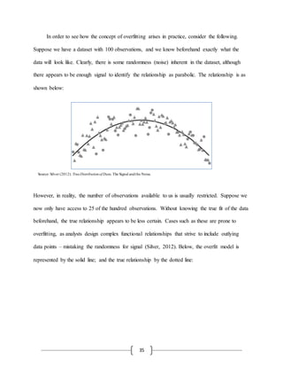 35
In order to see how the concept of overfitting arises in practice, consider the following.
Suppose we have a dataset with 100 observations, and we know beforehand exactly what the
data will look like. Clearly, there is some randomness (noise) inherent in the dataset, although
there appears to be enough signal to identify the relationship as parabolic. The relationship is as
shown below:
However, in reality, the number of observations available to us is usually restricted. Suppose we
now only have access to 25 of the hundred observations. Without knowing the true fit of the data
beforehand, the true relationship appears to be less certain. Cases such as these are prone to
overfitting, as analysts design complex functional relationships that strive to include outlying
data points – mistaking the randomness for signal (Silver, 2012). Below, the overfit model is
represented by the solid line; and the true relationship by the dotted line:
Source: Silver (2012). TrueDistributionof Data. The Signal andthe Noise.
 