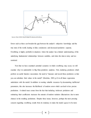 36
Errors such as these can broaden the gap between the analyst’s subjective knowledge and the
true state of the world, leading to false conclusions and decreased predictive capacity.
Overfitting is highly probable in situations where the analyst has a limited understanding of the
underlying fundamental relationships between variables, and when the data is noisy and too
restricted.
Now that we have examined potential scenarios in which overfitting may occur, we will
examine why it is undesirable in Big Data predictive analytics. First, including predictors which
perform no useful function necessitates the need to “measure and record these predictors so that
you can substitute their values in the model” (Hawkins, 2003, p.2) in all future regressions
undertaken with the model. In addition to wasting valuable resources by documenting ineffectual
parameters, this also increases the likelihood of random errors which can lead to less precise
predictions. A related issue comes from the fact that including irrelevant predictors and
estimating their coefficients increases the amount of random variation (fluctuations due to mere
chance) in the resulting predictions. Despite these issues, however, perhaps the most pressing
concern regarding overfitting results from its tendency to make the model appear to be more
Source: Silver,(2012).Overfit Model.The SignalandtheNoise.
 
