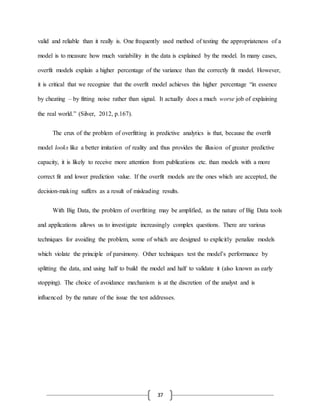 37
valid and reliable than it really is. One frequently used method of testing the appropriateness of a
model is to measure how much variability in the data is explained by the model. In many cases,
overfit models explain a higher percentage of the variance than the correctly fit model. However,
it is critical that we recognize that the overfit model achieves this higher percentage “in essence
by cheating – by fitting noise rather than signal. It actually does a much worse job of explaining
the real world.” (Silver, 2012, p.167).
The crux of the problem of overfitting in predictive analytics is that, because the overfit
model looks like a better imitation of reality and thus provides the illusion of greater predictive
capacity, it is likely to receive more attention from publications etc. than models with a more
correct fit and lower prediction value. If the overfit models are the ones which are accepted, the
decision-making suffers as a result of misleading results.
With Big Data, the problem of overfitting may be amplified, as the nature of Big Data tools
and applications allows us to investigate increasingly complex questions. There are various
techniques for avoiding the problem, some of which are designed to explicitly penalize models
which violate the principle of parsimony. Other techniques test the model’s performance by
splitting the data, and using half to build the model and half to validate it (also known as early
stopping). The choice of avoidance mechanism is at the discretion of the analyst and is
influenced by the nature of the issue the test addresses.
 