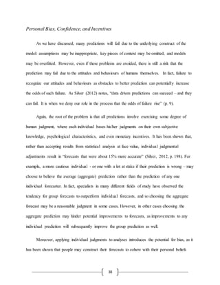 38
Personal Bias, Confidence, and Incentives
As we have discussed, many predictions will fail due to the underlying construct of the
model: assumptions may be inappropriate, key pieces of context may be omitted, and models
may be overfitted. However, even if these problems are avoided, there is still a risk that the
prediction may fail due to the attitudes and behaviours of humans themselves. In fact, failure to
recognize our attitudes and behaviours as obstacles to better prediction can potentially increase
the odds of such failure. As Silver (2012) notes, “data driven predictions can succeed – and they
can fail. It is when we deny our role in the process that the odds of failure rise” (p. 9).
Again, the root of the problem is that all predictions involve exercising some degree of
human judgment, where each individual bases his/her judgments on their own subjective
knowledge, psychological characteristics, and even monetary incentives. It has been shown that,
rather than accepting results from statistical analysis at face value, individual judgmental
adjustments result in “forecasts that were about 15% more accurate” (Silver, 2012, p. 198). For
example, a more cautious individual - or one with a lot at stake if their prediction is wrong – may
choose to believe the average (aggregate) prediction rather than the prediction of any one
individual forecaster. In fact, specialists in many different fields of study have observed the
tendency for group forecasts to outperform individual forecasts, and so choosing the aggregate
forecast may be a reasonable judgment in some cases. However, in other cases choosing the
aggregate prediction may hinder potential improvements to forecasts, as improvements to any
individual prediction will subsequently improve the group prediction as well.
Moreover, applying individual judgments to analyses introduces the potential for bias, as it
has been shown that people may construct their forecasts to cohere with their personal beliefs
 