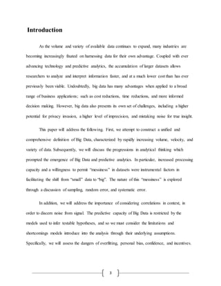 3
Introduction
As the volume and variety of available data continues to expand, many industries are
becoming increasingly fixated on harnessing data for their own advantage. Coupled with ever
advancing technology and predictive analytics, the accumulation of larger datasets allows
researchers to analyze and interpret information faster, and at a much lower cost than has ever
previously been viable. Undoubtedly, big data has many advantages when applied to a broad
range of business applications; such as cost reductions, time reductions, and more informed
decision making. However, big data also presents its own set of challenges, including a higher
potential for privacy invasion, a higher level of imprecision, and mistaking noise for true insight.
This paper will address the following. First, we attempt to construct a unified and
comprehensive definition of Big Data, characterized by rapidly increasing volume, velocity, and
variety of data. Subsequently, we will discuss the progressions in analytical thinking which
prompted the emergence of Big Data and predictive analytics. In particular, increased processing
capacity and a willingness to permit “messiness” in datasets were instrumental factors in
facilitating the shift from “small” data to “big”. The nature of this “messiness” is explored
through a discussion of sampling, random error, and systematic error.
In addition, we will address the importance of considering correlations in context, in
order to discern noise from signal. The predictive capacity of Big Data is restricted by the
models used to infer testable hypotheses, and so we must consider the limitations and
shortcomings models introduce into the analysis through their underlying assumptions.
Specifically, we will assess the dangers of overfitting, personal bias, confidence, and incentives.
 