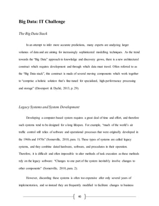 40
Big Data: IT Challenge
The Big Data Stack
In an attempt to infer more accurate predictions, many experts are analyzing larger
volumes of data and are aiming for increasingly sophisticated modelling techniques. As the trend
towards the “Big Data” approach to knowledge and discovery grows, there is a new architectural
construct which requires development and through which data must travel. Often referred to as
the “Big Data stack”, this construct is made of several moving components which work together
to “comprise a holistic solution that’s fine-tuned for specialized, high-performance processing
and storage” (Davenport & Dyché, 2013, p. 29).
Legacy Systems and System Development
Developing a computer-based system requires a great deal of time and effort, and therefore
such systems tend to be designed for a long lifespan. For example, “much of the world’s air
traffic control still relies of software and operational processes that were originally developed in
the 1960s and 1970s” (Somerville, 2010, para. 1). These types of systems are called legacy
systems, and they combine dated hardware, software, and procedures in their operation.
Therefore, it is difficult and often impossible to alter methods of task execution as these methods
rely on the legacy software: “Changes to one part of the system inevitably involve changes to
other components” (Somerville, 2010, para. 2).
However, discarding these systems is often too expensive after only several years of
implementation, and so instead they are frequently modified to facilitate changes to business
 