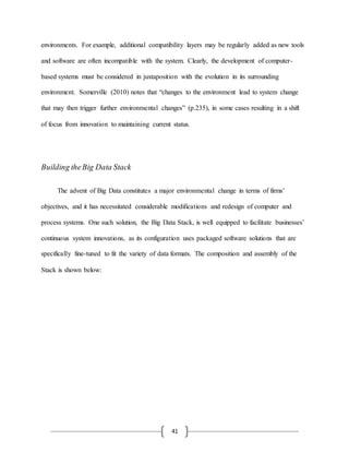 41
environments. For example, additional compatibility layers may be regularly added as new tools
and software are often incompatible with the system. Clearly, the development of computer-
based systems must be considered in juxtaposition with the evolution in its surrounding
environment. Somerville (2010) notes that “changes to the environment lead to system change
that may then trigger further environmental changes” (p.235), in some cases resulting in a shift
of focus from innovation to maintaining current status.
Building theBig Data Stack
The advent of Big Data constitutes a major environmental change in terms of firms’
objectives, and it has necessitated considerable modifications and redesign of computer and
process systems. One such solution, the Big Data Stack, is well equipped to facilitate businesses’
continuous system innovations, as its configuration uses packaged software solutions that are
specifically fine-tuned to fit the variety of data formats. The composition and assembly of the
Stack is shown below:
 