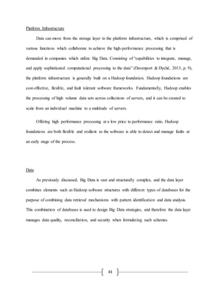 43
Platform Infrastructure
Data can move from the storage layer to the platform infrastructure, which is comprised of
various functions which collaborate to achieve the high-performance processing that is
demanded in companies which utilize Big Data. Consisting of “capabilities to integrate, manage,
and apply sophisticated computational processing to the data” (Davenport & Dyché, 2013, p. 9),
the platform infrastructure is generally built on a Hadoop foundation. Hadoop foundations are
cost-effective, flexible, and fault tolerant software frameworks. Fundamentally, Hadoop enables
the processing of high volume data sets across collections of servers, and it can be created to
scale from an individual machine to a multitude of servers.
Offering high performance processing at a low price to performance ratio, Hadoop
foundations are both flexible and resilient as the software is able to detect and manage faults at
an early stage of the process.
Data
As previously discussed, Big Data is vast and structurally complex, and the data layer
combines elements such as Hadoop software structures with different types of databases for the
purpose of combining data retrieval mechanisms with pattern identification and data analysis.
This combination of databases is used to design Big Data strategies, and therefore the data layer
manages data quality, reconciliation, and security when formulating such schemes.
 