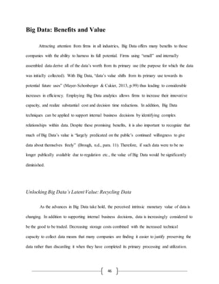 46
Big Data: Benefits and Value
Attracting attention from firms in all industries, Big Data offers many benefits to those
companies with the ability to harness its full potential. Firms using “small” and internally
assembled data derive all of the data’s worth from its primary use (the purpose for which the data
was initially collected). With Big Data, “data’s value shifts from its primary use towards its
potential future uses” (Mayer-Schonberger & Cukier, 2013, p.99) thus leading to considerable
increases in efficiency. Employing Big Data analytics allows firms to increase their innovative
capacity, and realize substantial cost and decision time reductions. In addition, Big Data
techniques can be applied to support internal business decisions by identifying complex
relationships within data. Despite these promising benefits, it is also important to recognize that
much of Big Data’s value is “largely predicated on the public’s continued willingness to give
data about themselves freely” (Brough, n.d., para. 11). Therefore, if such data were to be no
longer publically available due to regulation etc., the value of Big Data would be significantly
diminished.
Unlocking Big Data’s LatentValue: Recycling Data
As the advances in Big Data take hold, the perceived intrinsic monetary value of data is
changing. In addition to supporting internal business decisions, data is increasingly considered to
be the good to be traded. Decreasing storage costs combined with the increased technical
capacity to collect data means that many companies are finding it easier to justify preserving the
data rather than discarding it when they have completed its primary processing and utilization.
 