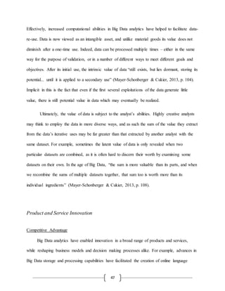 47
Effectively, increased computational abilities in Big Data analytics have helped to facilitate data-
re-use. Data is now viewed as an intangible asset, and unlike material goods its value does not
diminish after a one-time use. Indeed, data can be processed multiple times – either in the same
way for the purpose of validation, or in a number of different ways to meet different goals and
objectives. After its initial use, the intrinsic value of data “still exists, but lies dormant, storing its
potential... until it is applied to a secondary use” (Mayer-Schonberger & Cukier, 2013, p. 104).
Implicit in this is the fact that even if the first several exploitations of the data generate little
value, there is still potential value in data which may eventually be realized.
Ultimately, the value of data is subject to the analyst’s abilities. Highly creative analysts
may think to employ the data in more diverse ways, and as such the sum of the value they extract
from the data’s iterative uses may be far greater than that extracted by another analyst with the
same dataset. For example, sometimes the latent value of data is only revealed when two
particular datasets are combined, as it is often hard to discern their worth by examining some
datasets on their own. In the age of Big Data, “the sum is more valuable than its parts, and when
we recombine the sums of multiple datasets together, that sum too is worth more than its
individual ingredients” (Mayer-Schonberger & Cukier, 2013, p. 108).
Product and Service Innovation
Competitive Advantage
Big Data analytics have enabled innovation in a broad range of products and services,
while reshaping business models and decision making processes alike. For example, advances in
Big Data storage and processing capabilities have facilitated the creation of online language
 