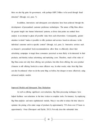49
there are also big gains for government, with perhaps GBP 2 billion to be saved through fraud
detection” (Brough, n.d., para. 7).
In addition, innovations and subsequent cost reductions have been achieved through the
development of personalized customer preference technologies. The nature of Big Data allows
for greater insight into human behavioural patterns, as fewer data points are omitted from
analysis in an attempt to glean all possible value from each observation. Consequently, greater
attention to detail “makes it possible to offer products and services based on relevance to the
individual customer and in a specific context” (Brough, n.d., para. 3). Innovative services such
as Amazon’s personalized book recommendations allow firms to efficiently direct their
advertising campaigns to target those consumers perceived as more likely to be interested in their
products, and thereby reduce advertising and marketing costs. Therefore, much of the value of
Big Data comes not only from offering new products, but often from offering the same product
(Amazon is still offering books) in a more efficient way. In other words, value from Big Data
can also be enhanced when we do the same thing as before, but cheaper or more effectively using
advanced analytic models.
Improved Models and Subsequent Time Reductions
As well as offering significant cost reductions, Big Data processing techniques have
helped facilitate vast reductions in the time it takes to complete tasks. For instance, by employing
Big Data analytics and more sophisticated models, Macy’s was able to reduce the time taken to
optimize the pricing of its entire range of products by approximately 73% from over 27 hours to
approximately 1 hour (Davenport and Dyché, 2013). Not only does this substantial time
 