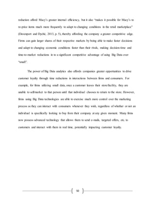 50
reduction afford Macy’s greater internal efficiency, but it also “makes it possible for Macy’s to
re-price items much more frequently to adapt to changing conditions in the retail marketplace”
(Davenport and Dyché, 2013, p. 5), thereby affording the company a greater competitive edge.
Firms can gain larger shares of their respective markets by being able to make faster decisions
and adapt to changing economic conditions faster than their rivals, making decision-time and
time-to-market reductions in to a significant competitive advantage of using Big Data over
“small”.
The power of Big Data analytics also affords companies greater opportunities to drive
customer loyalty through time reductions in interactions between firms and consumers. For
example, for firms utilizing small data, once a customer leaves their store/facility, they are
unable to sell/market to that person until that individual chooses to return to the store. However,
firms using Big Data technologies are able to exercise much more control over the marketing
process as they can interact with consumers whenever they wish, regardless of whether or not an
individual is specifically looking to buy from their company at any given moment. Many firms
now possess advanced technology that allows them to send e-mails, targeted offers, etc. to
customers and interact with them in real time, potentially impacting customer loyalty.
 