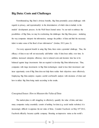 51
Big Data: Costs and Challenges
Notwithstanding Big Data’s obvious benefits, Big Data potentially poses challenges with
regards to privacy, and (operationally) in the determination of which data to include in the
models’ development process. As the Wall Street Journal notes: “in our rush to embrace the
possibilities of Big Data, we may be overlooking the challenges that Big Data poses – including
the way companies interpret the information, manage the politics of data and find the necessary
talent to make sense of the flood of new information” (Jordan, 2013, para. 2).
For every apparent benefit in using Big Data, there exists a potential challenge. Thus, the
efficacy of data re-use will not necessarily add further value if data loses utility over time. In
addition, increased enterprise efficiency due to reduced costs and decision time has to be
balanced against large investments that are required to develop Big Data infrastructure. Thus,
companies with large investments in Big Data technologies stand to lose their investment and
incur opportunity costs if Big Data does not help them realize their objectives more effectively.
Employing Big Data analytics requires careful cost/benefit analysis with decisions of when and
how to utilize Big Data being made according to the results.
ConceptualIssues: How to Measure the Valueof Data
The market-place is still struggling to effectively quantify the value of data, and since
many companies today essentially consist of nothing but data (e.g. social media websites) it is
increasingly difficult to appraise the net value of firms. Consider Facebook: on May 18th 2012,
Facebook officially became a public company. Boasting an impressive status as the world’s
 