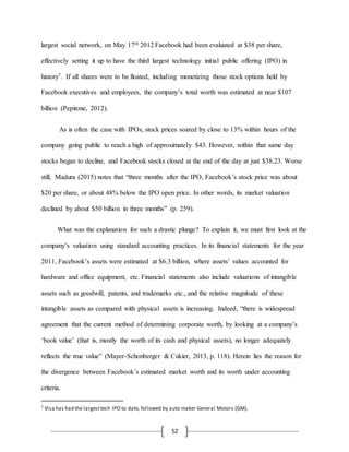 52
largest social network, on May 17th 2012 Facebook had been evaluated at $38 per share,
effectively setting it up to have the third largest technology initial public offering (IPO) in
history7. If all shares were to be floated, including monetizing those stock options held by
Facebook executives and employees, the company’s total worth was estimated at near $107
billion (Pepitone, 2012).
As is often the case with IPOs, stock prices soared by close to 13% within hours of the
company going public to reach a high of approximately $43. However, within that same day
stocks began to decline, and Facebook stocks closed at the end of the day at just $38.23. Worse
still, Madura (2015) notes that “three months after the IPO, Facebook’s stock price was about
$20 per share, or about 48% below the IPO open price. In other words, its market valuation
declined by about $50 billion in three months” (p. 259).
What was the explanation for such a drastic plunge? To explain it, we must first look at the
company’s valuation using standard accounting practices. In its financial statements for the year
2011, Facebook’s assets were estimated at $6.3 billion, where assets’ values accounted for
hardware and office equipment, etc. Financial statements also include valuations of intangible
assets such as goodwill, patents, and trademarks etc., and the relative magnitude of these
intangible assets as compared with physical assets is increasing. Indeed, “there is widespread
agreement that the current method of determining corporate worth, by looking at a company’s
‘book value’ (that is, mostly the worth of its cash and physical assets), no longer adequately
reflects the true value” (Mayer-Schonberger & Cukier, 2013, p. 118). Herein lies the reason for
the divergence between Facebook’s estimated market worth and its worth under accounting
criteria.
7 Visa has had the largesttech IPO to date, followed by auto maker General Motors (GM).
 