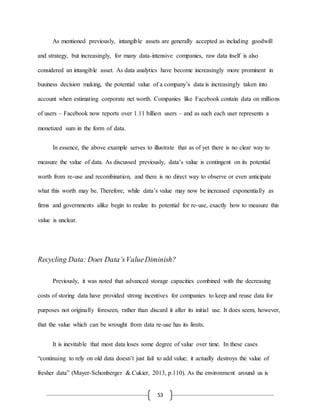 53
As mentioned previously, intangible assets are generally accepted as including goodwill
and strategy, but increasingly, for many data-intensive companies, raw data itself is also
considered an intangible asset. As data analytics have become increasingly more prominent in
business decision making, the potential value of a company’s data is increasingly taken into
account when estimating corporate net worth. Companies like Facebook contain data on millions
of users – Facebook now reports over 1.11 billion users – and as such each user represents a
monetized sum in the form of data.
In essence, the above example serves to illustrate that as of yet there is no clear way to
measure the value of data. As discussed previously, data’s value is contingent on its potential
worth from re-use and recombination, and there is no direct way to observe or even anticipate
what this worth may be. Therefore, while data’s value may now be increased exponentially as
firms and governments alike begin to realize its potential for re-use, exactly how to measure this
value is unclear.
Recycling Data: Does Data’sValueDiminish?
Previously, it was noted that advanced storage capacities combined with the decreasing
costs of storing data have provided strong incentives for companies to keep and reuse data for
purposes not originally foreseen, rather than discard it after its initial use. It does seem, however,
that the value which can be wrought from data re-use has its limits.
It is inevitable that most data loses some degree of value over time. In these cases
“continuing to rely on old data doesn’t just fail to add value; it actually destroys the value of
fresher data” (Mayer-Schonberger & Cukier, 2013, p.110). As the environment around us is
 