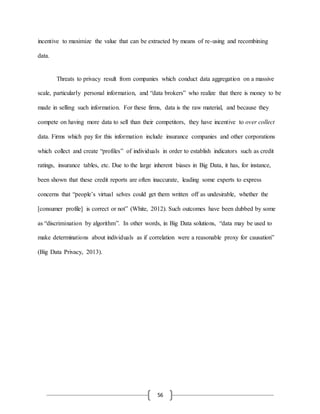 56
incentive to maximize the value that can be extracted by means of re-using and recombining
data.
Threats to privacy result from companies which conduct data aggregation on a massive
scale, particularly personal information, and “data brokers” who realize that there is money to be
made in selling such information. For these firms, data is the raw material, and because they
compete on having more data to sell than their competitors, they have incentive to over collect
data. Firms which pay for this information include insurance companies and other corporations
which collect and create “profiles” of individuals in order to establish indicators such as credit
ratings, insurance tables, etc. Due to the large inherent biases in Big Data, it has, for instance,
been shown that these credit reports are often inaccurate, leading some experts to express
concerns that “people’s virtual selves could get them written off as undesirable, whether the
[consumer profile] is correct or not” (White, 2012). Such outcomes have been dubbed by some
as “discrimination by algorithm”. In other words, in Big Data solutions, “data may be used to
make determinations about individuals as if correlation were a reasonable proxy for causation”
(Big Data Privacy, 2013).
 