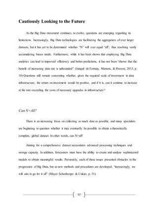 57
Cautiously Looking to the Future
As the Big Data movement continues to evolve, questions are emerging regarding its
limitations. Increasingly, Big Data technologies are facilitating the aggregation of ever larger
datasets, but it has yet to be determined whether “N” will ever equal “all”, thus resolving vastly
accumulating biases inside. Furthermore, while it has been shown that employing Big Data
analytics can lead to improved efficiency and better predictions, it has not been “shown that the
benefit of increasing data size is unbounded” (Junqué de Fortuny, Martens, & Provost, 2013, p.
10) Questions still remain concerning whether, given the required scale of investment in data
infrastructure, the return on investment would be positive, and if it is, can it continue to increase
at the rate exceeding the costs of necessary upgrades in infrastructure?
Can N=All?
There is an increasing focus on collecting as much data as possible, and many specialists
are beginning to question whether it may eventually be possible to obtain a theoretically
complete, global dataset. In other words, can N=all?
Aiming for a comprehensive dataset necessitates advanced processing techniques and
storage capacity. In addition, forecasters must have the ability to create and analyze sophisticated
models to obtain meaningful results. Previously, each of these issues presented obstacles to the
progression of Big Data, but as new methods and procedures are developed, “increasingly, we
will aim to go for it all” (Mayer Schonberger & Cukier, p. 31).
 