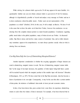 58
While striving for a dataset which approaches N=all may appear to be more feasible, it is
questionable whether one can ever obtain a dataset which is equivalent to N=all. For instance,
although it is hypothetically possible to “record and analyse every message on Twitter and use it
to draw conclusions about the public mood... Twitter users are not representative of the
population as a whole” (Harford, 2014). In this case, N=all is simply an illusion. We have N=all
in the sense that we have the entire set of data from Twitter, however the conclusions we are
drawing from this complete dataset pertain to a much broader population. Conclusions regarding
public mood relate to the global population, many of whom do not use Twitter. As discussed
earlier, Big Data is messy and involves many sources of systematic bias, and so while datasets
may sometimes appear to be comprehensive, we must always question exactly what (or who) is
missing from our datasets.
Can Big Data Defy the Law of Diminishing MarginalReturns?
Another important consideration is whether the on-going aggregation of larger datasets can
result in diminishing marginal returns to scale. The law of diminishing marginal returns holds
that “as the usage of one input increases, the quantities of other inputs being held fixed, a point
will be reached beyond which the marginal product of the variable input will decrease” (Besanko
& Braeutigam, 2011, p. 207). We have noted that in the Big Data movement, data has become a
factor of production in its own right. Consequently, it may be the case that after a certain number
of data points, the inclusion of additional data results in lower per-unit economic returns.
In fact, it has been shown that, past a certain level, some firms do experience diminishing
returns to scale when the volume of data is increased. For example, it has been observed that in
 