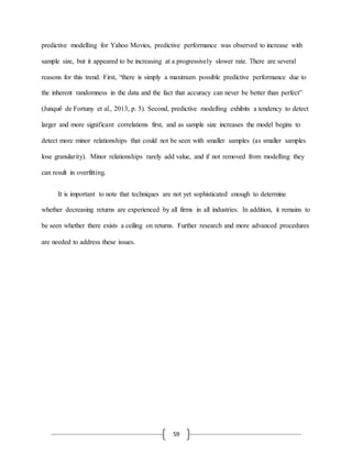 59
predictive modelling for Yahoo Movies, predictive performance was observed to increase with
sample size, but it appeared to be increasing at a progressively slower rate. There are several
reasons for this trend. First, “there is simply a maximum possible predictive performance due to
the inherent randomness in the data and the fact that accuracy can never be better than perfect”
(Junqué de Fortuny et al., 2013, p. 5). Second, predictive modelling exhibits a tendency to detect
larger and more significant correlations first, and as sample size increases the model begins to
detect more minor relationships that could not be seen with smaller samples (as smaller samples
lose granularity). Minor relationships rarely add value, and if not removed from modelling they
can result in overfitting.
It is important to note that techniques are not yet sophisticated enough to determine
whether decreasing returns are experienced by all firms in all industries. In addition, it remains to
be seen whether there exists a ceiling on returns. Further research and more advanced procedures
are needed to address these issues.
 