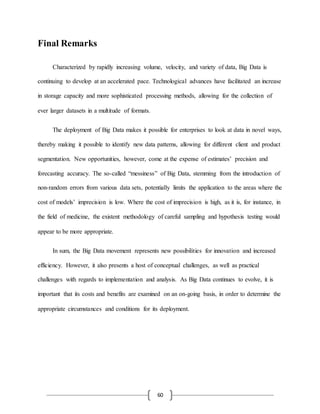60
Final Remarks
Characterized by rapidly increasing volume, velocity, and variety of data, Big Data is
continuing to develop at an accelerated pace. Technological advances have facilitated an increase
in storage capacity and more sophisticated processing methods, allowing for the collection of
ever larger datasets in a multitude of formats.
The deployment of Big Data makes it possible for enterprises to look at data in novel ways,
thereby making it possible to identify new data patterns, allowing for different client and product
segmentation. New opportunities, however, come at the expense of estimates’ precision and
forecasting accuracy. The so-called “messiness” of Big Data, stemming from the introduction of
non-random errors from various data sets, potentially limits the application to the areas where the
cost of models’ imprecision is low. Where the cost of imprecision is high, as it is, for instance, in
the field of medicine, the existent methodology of careful sampling and hypothesis testing would
appear to be more appropriate.
In sum, the Big Data movement represents new possibilities for innovation and increased
efficiency. However, it also presents a host of conceptual challenges, as well as practical
challenges with regards to implementation and analysis. As Big Data continues to evolve, it is
important that its costs and benefits are examined on an on-going basis, in order to determine the
appropriate circumstances and conditions for its deployment.
 