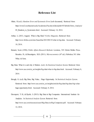 61
Reference List
Allain, R (n.d.). Random Error and Systematic Error [web document]. Retrieved from:
https://www2.southeastern.edu/Academics/Faculty/rallain/plab193/labinfo/Error_Analysis/
05_Random_vs_Systematic.html. Accessed: February 14, 2014.
Arthur, L. (2013, August). What is Big Data? Forbes Magazine. Retrieved from:
http://www.forbes.com/sites/lisaarthur/2013/08/15/what-is-big-data. Accessed: February
10, 2014.
Bennett, Scott. (1996). Public Affairs Research Methods. Lewiston, NY: Edwin Mellen Press.
Besanko, D., & Braeutigam, R.R. (2011). Microeconomics (4th ed.). Hoboken, NJ: John
Wiley & Sons.
Big Data: What it is and why it Matters. (n.d.). In Statistical Analysis System. Retrieved from:
http://www.sas.com/en_us/insights/big-data/what-is-big-data.html. Accessed: February 8,
2014.
Brough, G. (n.d). Big Data, Big Value... Huge Opportunity. In Statistical Analysis System.
Retrieved from: http://www.sas.com/en_us/insights/articles/big-data/big-data-big-value-
huge-opportunity.html. Accessed: February 8, 2014.
Davenport, T. H., & Dyché, J. (2013). Big Data in Big Companies: International Institute for
Analytics. In Statistical Analysis System. Retrieved from:
http://www.sas.com/resources/asset/Big-Data-in-Big-Companies.pdf. Accessed: February
12, 2014.
 