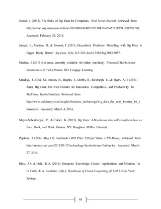 63
Jordan, J. (2013). The Risks of Big Data for Companies. Wall Street Journal. Retrieved from:
http://online.wsj.com/news/articles/SB10001424052702304526204579102941708296708.
Accessed: February 25, 2014.
Junqué, E., Martens, D., & Provost, F. (2013, December). Predictive Modelling with Big Data: Is
Bigger Really Better? Big Data. 1(4), 215-226. doi:10.1089/big.2013.0037.
Madura, J. (2015) [In press, currently available for online purchase]. Financial Markets and
Institutions (11th ed.) Mason, OH: Cengage Learning.
Manikya, J., Chui, M., Brown, B., Bughin, J., Dobbs, R., Roxburgh, C., & Byers, A.H. (2011,
June). Big Data: The Next Frontier for Innovation, Competition, and Productivity. In
McKinsey Global Institute. Retrieved from:
http://www.mckinsey.com/insights/business_technology/big_data_the_next_frontier_for_i
nnovation. Accessed: March 4, 2014.
Mayer-Schonberger, V., & Cukier, K. (2013). Big Data: A Revolution that will transform how we
Live, Work, and Think. Boston, NY: Houghton Mifflin Harcourt.
Pepitone, J. (2012, May 17). Facebook’s IPO Price: $38 per Share. CNN Money. Retrieved from:
http://money.cnn.com/2012/05/17/technology/facebook-ipo-final-price. Accessed: March
27, 2014.
Riley, J.A. & Delic, K.A. (2010). Enterprise Knowledge Clouds: Applications and Solutions. In
B. Furht, & A. Escalante (Eds.), Handbook of Cloud Computing, 437-453. New York:
Springer.
 