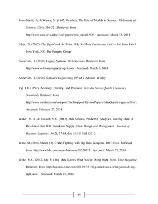 64
Rosenblueth, A. & Wiener, N. (1945, October). The Role of Models in Science. Philosophy of
Science, 12(4), 316-321. Retrieved from:
http://www.csee.wvu.edu/~xinl/papers/role_model.PDF. Accessed: March 13, 2014.
Silver, N. (2012). The Signal and the Noise: Why So Many Predictions Fail — but Some Don't.
New York, NY: The Penguin Group.
Somerville, I. (2010). Legacy Systems. Web Sections. Retrieved from:
http://www.softwareengineering-9.com. Accessed: March 6, 2014.
Somerville, I. (2010). Software Engineering (9th ed.). Addison Wesley.
Vig, J.R. (1992). Accuracy, Stability, and Precision. Introduction to Quartz Frequency
Standards. Retrieved from:
http://www.oscilent.com/esupport/TechSupport/ReviewPapers/IntroQuartz/vigaccur.html.
Accessed: February 27, 2014.
Waller, M. A., & Fawcett, S. E. (2013). Data Science, Predictive Analytics, and Big Data: A
Revolution that Will Transform Supply Chain Design and Management. Journal of
Business Logistics. 34(2), 77-84. doi: 10.1111/jbl.12010.
Ward, M. (2014, March 18). Crime Fighting with Big Data Weapons. BBC News. Retrieved
from: http://www.bbc.com/news/business-26520013. Accessed: March 25, 2014.
White, M.C. (2012, July 31). Big Data Knows What You’re Doing Right Now. Time Magazine.
Retrieved from: http://business.time.com/2012/07/31/big-data-knows-what-youre-doing-
right-now/. Accessed: March 25, 2014.
 