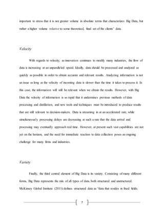 7
important to stress that it is not greater volume in absolute terms that characterizes Big Data, but
rather a higher volume relative to some theoretical, final set of the clients’ data.
Velocity
With regards to velocity, as innovation continues to modify many industries, the flow of
data is increasing at an unparalleled speed. Ideally, data should be processed and analyzed as
quickly as possible in order to obtain accurate and relevant results. Analyzing information is not
an issue as long as the velocity of incoming data is slower than the time it takes to process it. In
this case, the information will still be relevant when we obtain the results. However, with Big
Data the velocity of information is so rapid that it undermines previous methods of data
processing and distillation, and new tools and techniques must be introduced to produce results
that are still relevant to decision-makers. Data is streaming in at an accelerated rate, while
simultaneously processing delays are decreasing at such a rate that the data arrival and
processing may eventually approach real time. However, at present such vast capabilities are not
yet on the horizon, and the need for immediate reaction to data collection poses an ongoing
challenge for many firms and industries.
Variety
Finally, the third central element of Big Data is its variety. Consisting of many different
forms, Big Data represents the mix of all types of data, both structured and unstructured.
McKinsey Global Institute (2011) defines structured data as “data that resides in fixed fields.
 