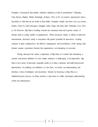 8
Examples of structured data include relational databases or data in spreadsheets” (Manyika,
Chui, Brown, Bughin, Dobbs, Roxburgh, & Byers, 2011, p.34). In contrast, unstructured data is
described as “data that do not reside in fixed fields. Examples include free-form text, (e.g. books,
articles, body of e-mail messages), untagged audio, image and video data” (Manyika et al., 2011,
p. 34). However, Big Data is trending towards less structured data and a greater variety of
formats (due to a rising number of applications). Where increased volume is related to improved
measurement, increased variety is associated with greater potential for innovation. Lacking
cohesion in input configuration, the effective management and reconciliation of the varying data
formats remains a persistent obstacle that organizations are attempting to overcome.
Having discussed the various components of Big Data, it is evident that articulating a
succinct and precise definition in a few simple sentences is challenging, if not impossible. Big
Data is not a series of discreetly separable trends; it is rather a dynamic and multi-dimensional
phenomenon. In confining our definition to a few lines, we restrict our understanding and
introduce a haze of ambiguity and uncertainty. Instead, by focussing on Big Data as a
multidimensional process, we bring ourselves a step closer to a fuller and deeper understanding
of this new phenomenon.
 