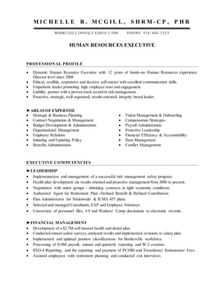 M I C H E L L E R . M C G I L L , S H R M - C P , P H R
M RM CGIL L 20 0 0@ YA HO O. C OM PHONE 918-440- 2 52 5
HUMAN RESOURCES EXECUTIVE
PROFESSIONAL PROFILE
 Dynamic Human Resource Executive with 12 years of hands-on Human Resources experience.
Director level since 2008
 Ethical, credible, responsive and decisive self-starter with excellent communication skills.
 Empathetic leader promoting high employee trust and engagement.
 Liability partner with a proven track record in risk management.
 Proactive, strategic, well organized, results-oriented, integrity based leader.
►AREAS OF EXPERTISE
 Strategic & Business Planning
 Contract Negotiation & Management
 Budget Development & Administration
 Organizational Management
 Employee Relations
 Initiating and Updating Policy
 Benefits Administration
 Talent Management & Onboarding
 Compensation Strategies
 Payroll Administration
 Proactive Leadership
 Financial Efficiency & Accountability
 Data Management
 Conflict Management
EXECUTIVE COMPETENCIES
►LEADERSHIP
 Implementation and management of a successful risk management safety program.
 Health plan development via results oriented and proactive management from 2006 to present.
 Negotiation with union groups - obtaining contracts in tight economic conditions.
 Authorized Agent for Retirement Plan -Defined Benefit & Defined Contribution
 Plan Administrator for Nationwide & ICMA 457 plans.
 Selected and managed Consultants, EAP and Employee Attorneys.
 Conversion of personnel files, I-9 and Workers’ Comp documents to electronic records.
►FINANCIAL MANAGEMENT
 Development of a $2.7M self-insured health and dental plan.
 Conducted annual salary surveys, analyzed results and implemented revisions to salary plan.
 Implemented and updated position classifications for Bartlesville workforce.
 Processing of $14M payroll, annual and quarterly reporting and W-2 creation.
 EEO-4 Reporting, and the reporting and payment of PCORI and Transitional Reinsurance Fees.
 Assisted employees with retirement planning and conducted exit interviews.
 