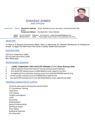 SHAHZAD AHMED
(HSE OFFICER)
E experience : 5years Permanent Address: House, Mohalla huri pura near grean mandi tehsil mailsi distt
Vehari;
Temporary Address: City Mailsi Dist. Vehari Pakistan;
Cell #: +92-332-7435395 (Pakistan); Email Address: ahmed.Shahzad9088@gmail.com
Cell #: +966-501481815 (KSA) Yanbu Olayan camp P.O Box 31120 City postal Cod 41912
OBJECTIVE:
To Work In A Dynamic Environment Where There Is Opportunity For Potential Development & Professional
Growth. To Apply The Skill Purses The Carrier In Safety, Health & Environment.
QUALIFICATION:
HSSC Govt. College Mailsi (2000)
SSC Govt High School Mailsi (1998)
M.S. Office word.
PROFESSIONAL COURSES:
1. LEVEL 2 EMERGENCY FIRST AID & CPR TRAINING COURSE (From Diversey USA)
2. Safety Inspector Course from Descon Training institute Lahore Pakistan.
3. First Aid & CPR training course at KIMS Medical center Jubail (K.S.A) 2011
4. Fire fighting & Fire prevention training course From OLAYAN DESCON Jubail (K.S.A)
5. Permit receiver training course at SHARAQ Plant Jubail (K.S.A)
6. First Aid & CPR training course at AL-MUTLAQ Medical center Jubail (K.S.A) 2010
TRAININGS CONDUCTED BY CLIENTS;
Permit to work system training from (United Plant)
R.T Coordinator Training
Heat Stress
H2S Training
Incident Investigation
LOTO
Gas testing
Confined Space
Hazard Communication
Working at height
Crane Safety
Auditing & Inspection
Fire Prevention
 