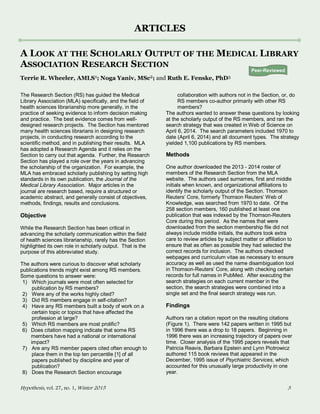 Hypothesis, vol. 27, no. 1, Winter 2015 3
ARTICLES
A LOOK AT THE SCHOLARLY OUTPUT OF THE MEDICAL LIBRARY
ASSOCIATION RESEARCH SECTION
Terrie R. Wheeler, AMLS1; Noga Yaniv, MSc2; and Ruth E. Fenske, PhD3
The Research Section (RS) has guided the Medical
Library Association (MLA) specifically, and the field of
health sciences librarianship more generally, in the
practice of seeking evidence to inform decision making
and practice. The best evidence comes from well-
designed research projects. The Section has mentored
many health sciences librarians in designing research
projects, in conducting research according to the
scientific method, and in publishing their results. MLA
has adopted a Research Agenda and it relies on the
Section to carry out that agenda. Further, the Research
Section has played a role over the years in advancing
the scholarship of the organization. For example, the
MLA has embraced scholarly publishing by setting high
standards in its own publication, the Journal of the
Medical Library Association. Major articles in the
journal are research based, require a structured or
academic abstract, and generally consist of objectives,
methods, findings, results and conclusions.
Objective
While the Research Section has been critical in
advancing the scholarly communication within the field
of health sciences librarianship, rarely has the Section
highlighted its own role in scholarly output. That is the
purpose of this abbreviated study.
The authors were curious to discover what scholarly
publications trends might exist among RS members.
Some questions to answer were:
1) Which journals were most often selected for
publication by RS members?
2) Were any of the works highly cited?
3) Did RS members engage in self-citation?
4) Have any RS members built a body of work on a
certain topic or topics that have affected the
profession at large?
5) Which RS members are most prolific?
6) Does citation mapping indicate that some RS
members have had a national or international
impact?
7) Are any RS member papers cited often enough to
place them in the top ten percentile [1] of all
papers published by discipline and year of
publication?
8) Does the Research Section encourage
collaboration with authors not in the Section, or, do
RS members co-author primarily with other RS
members?
The authors wanted to answer these questions by looking
at the scholarly output of the RS members, and ran the
search strategy that was created in Web of Science on
April 6, 2014. The search parameters included 1970 to
date (April 6, 2014) and all document types. The strategy
yielded 1,100 publications by RS members.
Methods
One author downloaded the 2013 - 2014 roster of
members of the Research Section from the MLA
website. The authors used surnames, first and middle
initials when known, and organizational affiliations to
identify the scholarly output of the Section. Thomson
Reuters’ Core, formerly Thomson Reuters’ Web of
Knowledge, was searched from 1970 to date. Of the
258 section members, 160 published at least one
publication that was indexed by the Thomson-Reuters
Core during this period. As the names that were
downloaded from the section membership file did not
always include middle initials, the authors took extra
care to review articles by subject matter or affiliation to
ensure that as often as possible they had selected the
correct records for inclusion. The authors checked
webpages and curriculum vitae as necessary to ensure
accuracy as well as used the name disambiguation tool
in Thomson-Reuters’ Core, along with checking certain
records for full names in PubMed. After executing the
search strategies on each current member in the
section, the search strategies were combined into a
single set and the final search strategy was run.
Findings
Authors ran a citation report on the resulting citations
(Figure 1). There were 142 papers written in 1995 but
in 1996 there was a drop to 18 papers. Beginning in
1996 there was an increasing trajectory of papers over
time. Closer analysis of the 1995 papers reveals that
Patricia Reavis, Barbara Epstein and Lynn Piotrowicz
authored 115 book reviews that appeared in the
December, 1995 issue of Psychiatric Services, which
accounted for this unusually large productivity in one
year.
Peer-Reviewed
 