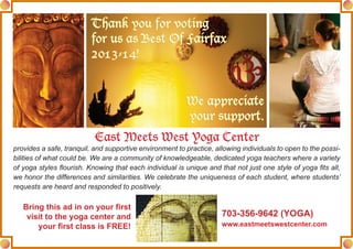 Thank you for voting
for us as Best Of Fairfax
2013-14!
We appreciate
your support.
Bring this ad in on your first
visit to the yoga center and
your first class is FREE!
703-356-9642 (YOGA)
www.eastmeetswestcenter.com
East Meets West Yoga Center
provides a safe, tranquil, and supportive environment to practice, allowing individuals to open to the possi-
bilities of what could be. We are a community of knowledgeable, dedicated yoga teachers where a variety
of yoga styles flourish. Knowing that each individual is unique and that not just one style of yoga fits all,
we honor the differences and similarities. We celebrate the uniqueness of each student, where students’
requests are heard and responded to positively.
 