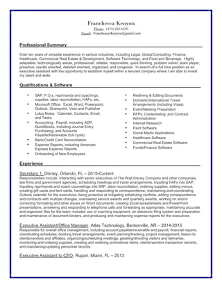 Franchesca Kenyon
Phone: (479) 282-6590
Email: Franchesca.Kenyon@gmail.com
Professional Summary________________________________________________________
Over ten years of versatile experience in various industries, including Legal, Global Consulting, Finance,
Healthcare, Commercial Real Estate & Development, Software Technology, and Food and Beverage. Highly
adaptable, technologically astute, professional, reliable, responsible, quick thinking, problem solver, team player,
proactive, results oriented, detailed oriented, organized, and congenial. In search of a full time position as an
executive assistant with the opportunity to establish myself within a tenured company where I am able to invest
my talent and skills.
Qualifications & Software_____________________________________________________
• SAP: P.O.s, reprimands and coachings,
supplies, labor reconciliation, HAFs, etc.
• Microsoft Office: Excel, Word, Powerpoint,
Outlook, Sharepoint, Visio and Publisher
• Lotus Notes: Calendar, Contacts, Email,
and Tasks
• Accounting: Payroll, including ADP;
QuickBooks, including Journal Entry;
Purchasing; and Accounts
Payable/Receivable (full cycle)
• Bank/Credit Card Reconciliation
• Expense Reports, including American
Express Expense Reports
• Onboarding of New Employees
• Redlining & Editing Documents
• Domestic/International Travel
Arrangements (including Visas)
• Event/Meeting Preparation
• RFPs; Credentialing; and Contract
Administration
• Internet Research
• Paint Software
• Social Media Applications
• Healthcare Software
• Commercial Real Estate Software
• Funds/Finance Software
Experience_________________________________________________________________
Secretary 1, Disney, Orlando, FL – 2015-Current
Responsibilities include: Interacting with senior executives of The Walt Disney Company and other companies,
law firms and government agencies, scheduling meetings and travel arrangements, Inputting HAFs into SAP,
Inputting reprimands and coach counselings into SAP, labor reconciliation, ordering supplies, editing menus,
creating gift cards and tent cards, handling and responding to correspondence, maintaining and coordinating
Outlook calendar for the executives, being proactive at mitigating scheduling conflicts, editing correspondence
and contracts with multiple changes, overseeing service awards and quarterly awards, working on and/or
correcting formatting and other issues on Word documents, creating Excel spreadsheets and PowerPoint
presentations, answering and responding to telephone calls and forwarding as appropriate, maintaining accurate
and organized files for the team; includes use of scanning equipment, an electronic filing system and preparation
and maintenance of document binders, and producing and maintaining expense reports for the executives.
Executive Assistant/Office Manager, Atlas Technology, Bentonville, AR – 2014-2015
Responsible for overall office management, including account payable/receivable and payroll, financial reports,
coordinating schedules, booking travel arrangements, event planning/tracking, project management, liaison to
clients/vendors and affiliates, organizing/scheduling meetings, greeting/directing visitors and deliveries,
monitoring and ordering supplies, creating and ordering promotional items, clients/vendors transaction records,
and maintaining/updating personnel records.
Executive Assistant to CEO, Rupari, Miami, FL – 2013
 